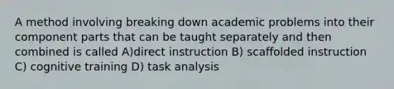 A method involving breaking down academic problems into their component parts that can be taught separately and then combined is called A)direct instruction B) scaffolded instruction C) cognitive training D) task analysis