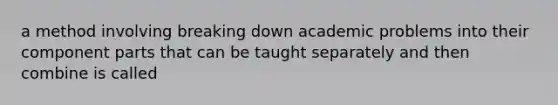 a method involving breaking down academic problems into their component parts that can be taught separately and then combine is called