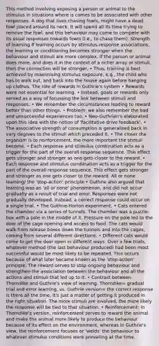 This method involving exposing a person or animal to the stimulus in situations where is comes to be associated with other responses. A dog that lives chasing fowls, might have a dead fowl placed around its neck. It will spend all its time trying to remove the fowl, and this behaviour may come to compete with its usual responses towards fowls (i.e., to chase them). Strength of learning If learning occurs by stimulus-response associations, the learning or conditioning becomes stronger when the behaviour and stimuli are more complex. If the person or animal does more, and does it in the context of a richer array or stimuli, then the connection will be stronger. • Thus, training is best achieved by maximising stimulus exposure, e.g., the child who has to walk out, and back into the house again before hanging up clothes. The role of rewards in Guthrie's system • Rewards were not essential for learning. • Instead, goals or rewards only served as a way of focussing the link between stimuli and responses. • We remember the circumstances leading to reward better than other things. • Problem: we also remember the bad and unsuccessful experiences too. • Neo-Guthrian's elaborated upon this idea with the notion of 'facilitative drive feedback'. • The associative strength of consumption is generalised back in vary degrees to the stimuli which preceded it. • The closer the organism is to reinforcement, the more important the stimuli become. • Each response and stimulus combination acts as a trigger for the part of the overall response sequence. This effect gets stronger and stronger as one gets closer to the reward. • Each response and stimulus combination acts as a trigger for the part of the overall response sequence. This effect gets stronger and stronger as one gets closer to the reward. All or none learning/ the 'stop-action' principle • Guthrie also argued that learning was an 'all or none' phenomenon, and did not occur gradually as a result of trial and error. Responses were not gradually developed. Instead, a correct response could occur on a single trial. • The Guthrie-Horton experiment. • Cats entered the chamber via a series of tunnels. The chamber was a puzzle-box with a pole in the middle of it. Pressure on the pole led to the door of the cage opening and access to food. The cats would walk from release boxes down the tunnels and into the cages, coming from several different directions. • Different cats would come to get the door open in different ways. Over a few trials, whatever method (the last behaviour produced) had been most successful would be most likely to be repeated. This occurs because of what later became known as the 'stop-action' principle. The reward serves to stop ongoing behaviour and strengthen the association between the behaviour and all the actions and stimuli that led up to it. • Contrast between Thorndike and Guthrie's view of learning. Thorndike= gradual trial and error learning, vs. Guthrie version= the correct response is there all the time, it's just a matter of getting it produced in the right situation. The more stimuli are involved, the more likely the response will be tied to that situation. • Reinforcement: in Thorndike's version, reinforcement serves to reward the animal and make the animal more likely to produce the behaviour because of its effect on the environment, whereas in Guthrie's view, the reinforcement focuses or 'welds' the behaviour to whatever stimulus conditions were prevailing at the time.