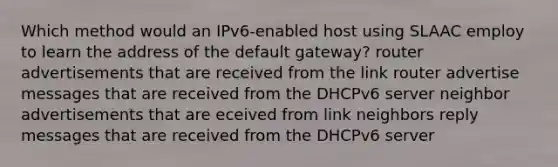 Which method would an IPv6-enabled host using SLAAC employ to learn the address of the default gateway? router advertisements that are received from the link router advertise messages that are received from the DHCPv6 server neighbor advertisements that are eceived from link neighbors reply messages that are received from the DHCPv6 server