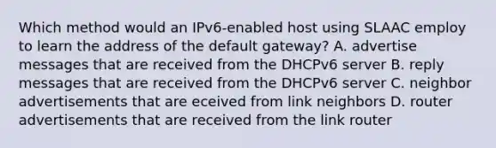 Which method would an IPv6-enabled host using SLAAC employ to learn the address of the default gateway? A. advertise messages that are received from the DHCPv6 server B. reply messages that are received from the DHCPv6 server C. neighbor advertisements that are eceived from link neighbors D. router advertisements that are received from the link router