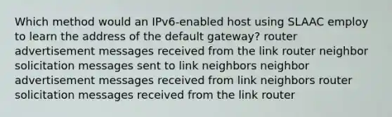 Which method would an IPv6-enabled host using SLAAC employ to learn the address of the default gateway? router advertisement messages received from the link router neighbor solicitation messages sent to link neighbors neighbor advertisement messages received from link neighbors router solicitation messages received from the link router