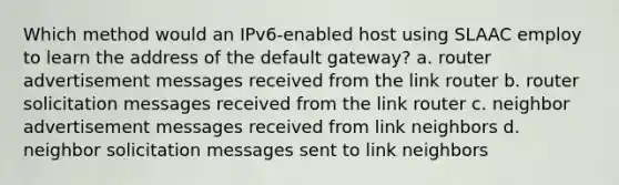 Which method would an IPv6-enabled host using SLAAC employ to learn the address of the default gateway? a. router advertisement messages received from the link router b. router solicitation messages received from the link router c. neighbor advertisement messages received from link neighbors d. neighbor solicitation messages sent to link neighbors