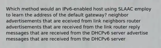 Which method would an IPv6-enabled host using SLAAC employ to learn the address of the default gateway? neighbor advertisements that are eceived from link neighbors router advertisements that are received from the link router reply messages that are received from the DHCPv6 server advertise messages that are received from the DHCPv6 server