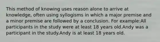 This method of knowing uses reason alone to arrive at knowledge, often using syllogisms in which a major premise and a minor premise are followed by a conclusion. For example:All participants in the study were at least 18 years old.Andy was a participant in the study.Andy is at least 18 years old.