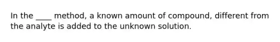 In the ____ method, a known amount of compound, different from the analyte is added to the unknown solution.