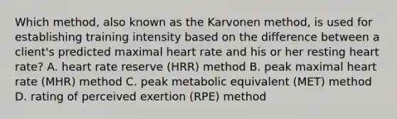 Which method, also known as the Karvonen method, is used for establishing training intensity based on the difference between a client's predicted maximal heart rate and his or her resting heart rate? A. heart rate reserve (HRR) method B. peak maximal heart rate (MHR) method C. peak metabolic equivalent (MET) method D. rating of perceived exertion (RPE) method