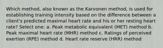 Which method, also known as the Karvonen method, is used for establishing training intensity based on the difference between a client's predicted maximal heart rate and his or her resting heart rate? Select one: a. Peak metabolic equivalent (MET) method b. Peak maximal heart rate (MHR) method c. Ratings of perceived exertion (RPE) method d. Heart rate reserve (HRR) method