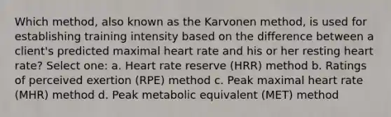 Which method, also known as the Karvonen method, is used for establishing training intensity based on the difference between a client's predicted maximal heart rate and his or her resting heart rate? Select one: a. Heart rate reserve (HRR) method b. Ratings of perceived exertion (RPE) method c. Peak maximal heart rate (MHR) method d. Peak metabolic equivalent (MET) method