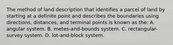 The method of land description that identifies a parcel of land by starting at a definite point and describes the boundaries using directions, distances, and terminal points is known as the: A. angular system. B. metes-and-bounds system. C. rectangular-survey system. D. lot-and-block system.