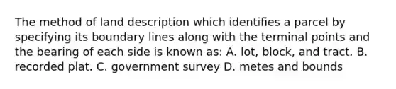 The method of land description which identifies a parcel by specifying its boundary lines along with the terminal points and the bearing of each side is known as: A. lot, block, and tract. B. recorded plat. C. government survey D. metes and bounds