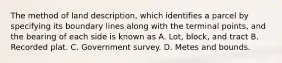 The method of land description, which identifies a parcel by specifying its boundary lines along with the terminal points, and the bearing of each side is known as A. Lot, block, and tract B. Recorded plat. C. Government survey. D. Metes and bounds.