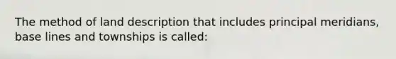 The method of land description that includes principal meridians, base lines and townships is called: