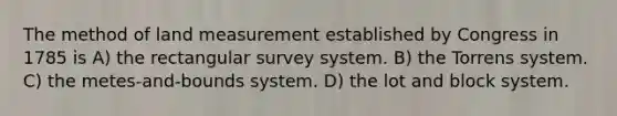 The method of land measurement established by Congress in 1785 is A) the rectangular survey system. B) the Torrens system. C) the metes-and-bounds system. D) the lot and block system.