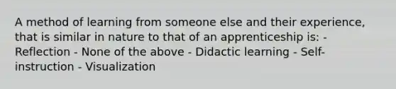 A method of learning from someone else and their experience, that is similar in nature to that of an apprenticeship is: - Reflection - None of the above - Didactic learning - Self-instruction - Visualization