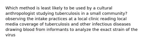 Which method is least likely to be used by a cultural anthropologist studying tuberculosis in a small community? observing the intake practices at a local clinic reading local media coverage of tuberculosis and other infectious diseases drawing blood from informants to analyze the exact strain of the virus