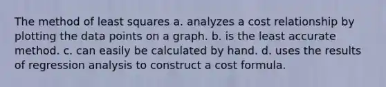 The method of least squares a. analyzes a cost relationship by plotting the data points on a graph. b. is the least accurate method. c. can easily be calculated by hand. d. uses the results of regression analysis to construct a cost formula.