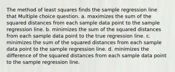 The method of least squares finds the sample regression line that Multiple choice question. a. maximizes the sum of the squared distances from each sample data point to the sample regression line. b. minimizes the sum of the squared distances from each sample data point to the true regression line. c. minimizes the sum of the squared distances from each sample data point to the sample regression line. d. minimizes the difference of the squared distances from each sample data point to the sample regression line.