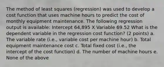 The method of least squares (regression) was used to develop a cost function that uses machine hours to predict the cost of monthly equipment maintenance. The following regression output is available: Intercept 64,895 X Variable 69.52 What is the dependent variable in the regression cost function? (2 points) a. The variable rate (i.e., variable cost per machine hour) b. Total equipment maintenance cost c. Total fixed cost (i.e., the intercept of the cost function) d. The number of machine hours e. None of the above