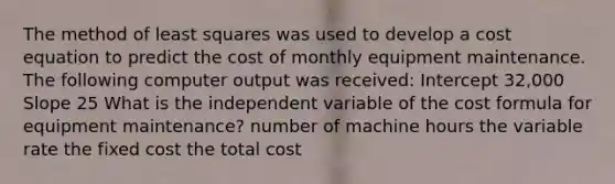 The method of least squares was used to develop a cost equation to predict the cost of monthly equipment maintenance. The following computer output was received: Intercept 32,000 Slope 25 What is the independent variable of the cost formula for equipment maintenance? number of machine hours the variable rate the fixed cost the total cost