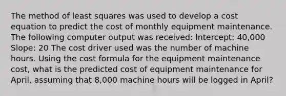 The method of least squares was used to develop a cost equation to predict the cost of monthly equipment maintenance. The following computer output was received: Intercept: 40,000 Slope: 20 The cost driver used was the number of machine hours. Using the cost formula for the equipment maintenance cost, what is the predicted cost of equipment maintenance for April, assuming that 8,000 machine hours will be logged in April?