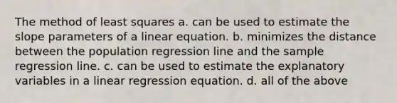 The method of least squares a. can be used to estimate the slope parameters of a linear equation. b. minimizes the distance between the population regression line and the sample regression line. c. can be used to estimate the explanatory variables in a linear regression equation. d. all of the above