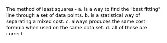 The method of least squares - a. is a way to find the "best fitting" line through a set of data points. b. is a statistical way of separating a mixed cost. c. always produces the same cost formula when used on the same data set. d. all of these are correct