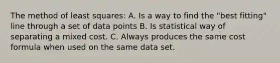 The method of least squares: A. Is a way to find the "best fitting" line through a set of data points B. Is statistical way of separating a mixed cost. C. Always produces the same cost formula when used on the same data set.