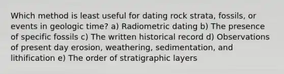 Which method is least useful for dating rock strata, fossils, or events in geologic time? a) Radiometric dating b) The presence of specific fossils c) The written historical record d) Observations of present day erosion, weathering, sedimentation, and lithification e) The order of stratigraphic layers