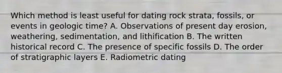 Which method is least useful for dating rock strata, fossils, or events in geologic time? A. Observations of present day erosion, weathering, sedimentation, and lithification B. The written historical record C. The presence of specific fossils D. The order of stratigraphic layers E. Radiometric dating