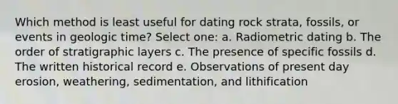 Which method is least useful for dating rock strata, fossils, or events in geologic time? Select one: a. Radiometric dating b. The order of stratigraphic layers c. The presence of specific fossils d. The written historical record e. Observations of present day erosion, weathering, sedimentation, and lithification