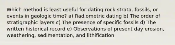 Which method is least useful for dating rock strata, fossils, or events in <a href='https://www.questionai.com/knowledge/k8JpI6wldh-geologic-time' class='anchor-knowledge'>geologic time</a>? a) Radiometric dating b) The order of stratigraphic layers c) The presence of specific fossils d) The written historical record e) Observations of present day erosion, weathering, sedimentation, and lithification