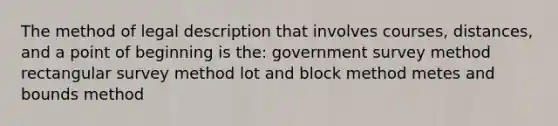 The method of legal description that involves courses, distances, and a point of beginning is the: government survey method rectangular survey method lot and block method metes and bounds method