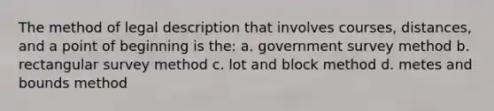 The method of legal description that involves courses, distances, and a point of beginning is the: a. government survey method b. rectangular survey method c. lot and block method d. metes and bounds method