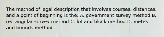 The method of legal description that involves courses, distances, and a point of beginning is the: A. government survey method B. rectangular survey method C. lot and block method D. metes and bounds method