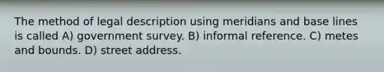 The method of legal description using meridians and base lines is called A) government survey. B) informal reference. C) metes and bounds. D) street address.