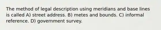 The method of legal description using meridians and base lines is called A) street address. B) metes and bounds. C) informal reference. D) government survey.