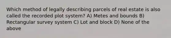 Which method of legally describing parcels of real estate is also called the recorded plot system? A) Metes and bounds B) Rectangular survey system C) Lot and block D) None of the above