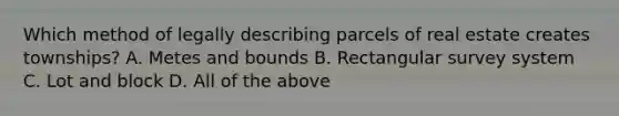 Which method of legally describing parcels of real estate creates townships? A. Metes and bounds B. Rectangular survey system C. Lot and block D. All of the above