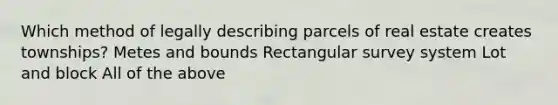 Which method of legally describing parcels of real estate creates townships? Metes and bounds Rectangular survey system Lot and block All of the above