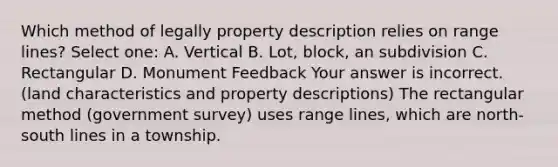 Which method of legally property description relies on range lines? Select one: A. Vertical B. Lot, block, an subdivision C. Rectangular D. Monument Feedback Your answer is incorrect. (land characteristics and property descriptions) The rectangular method (government survey) uses range lines, which are north-south lines in a township.