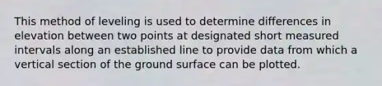 This method of leveling is used to determine differences in elevation between two points at designated short measured intervals along an established line to provide data from which a vertical section of the ground surface can be plotted.