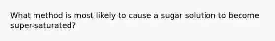 What method is most likely to cause a sugar solution to become super-saturated?