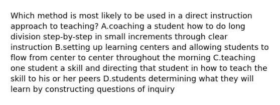 Which method is most likely to be used in a direct instruction approach to teaching? A.coaching a student how to do long division step-by-step in small increments through clear instruction B.setting up learning centers and allowing students to flow from center to center throughout the morning C.teaching one student a skill and directing that student in how to teach the skill to his or her peers D.students determining what they will learn by constructing questions of inquiry