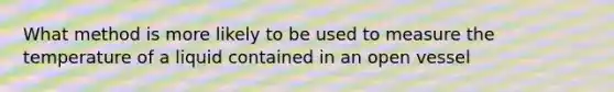 What method is more likely to be used to measure the temperature of a liquid contained in an open vessel