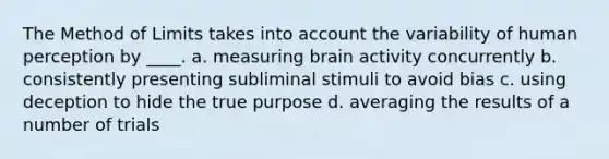 The Method of Limits takes into account the variability of human perception by ____. a. measuring brain activity concurrently b. consistently presenting subliminal stimuli to avoid bias c. using deception to hide the true purpose d. averaging the results of a number of trials