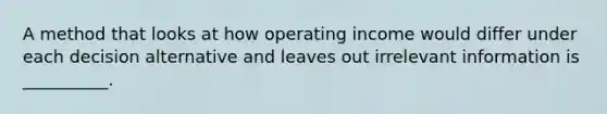 A method that looks at how operating income would differ under each decision alternative and leaves out irrelevant information is __________.