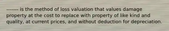 ------- is the method of loss valuation that values damage property at the cost to replace with property of like kind and quality, at current prices, and without deduction for depreciation.