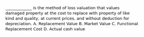 _____________ is the method of loss valuation that values damaged property at the cost to replace with property of like kind and quality, at current prices, and without deduction for depreciation. A. Replacement Value B. Market Value C. Functional Replacement Cost D. Actual cash value