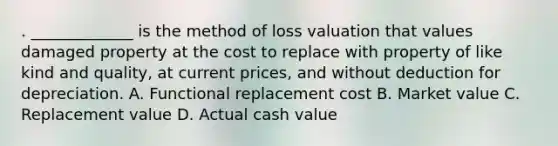 . _____________ is the method of loss valuation that values damaged property at the cost to replace with property of like kind and quality, at current prices, and without deduction for depreciation. A. Functional replacement cost B. Market value C. Replacement value D. Actual cash value